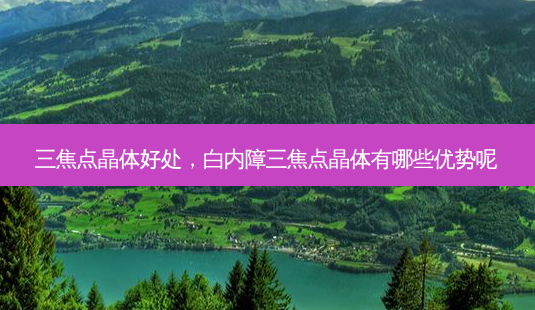 三焦点晶体好处，白内障三焦点晶体有哪些优势呢-第1张图片-容颜讯
