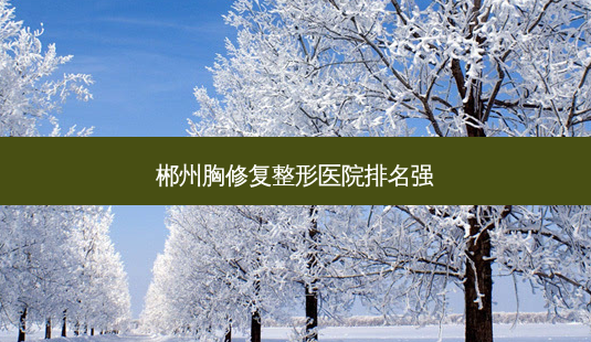 郴州胸修复整形医院排名强-第1张图片-容颜讯