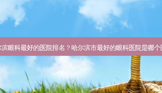 哈尔滨眼科好的医院排名？哈尔滨市好的眼科医院是哪个医院-第1张图片-容颜讯