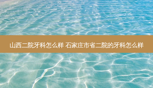 山西二院牙科怎么样 石家庄市省二院的牙科怎么样-第1张图片-容颜讯 山西二院牙科怎么样 石家庄市省二院的牙科怎么样-第1张图片-容颜讯