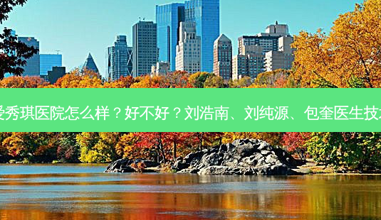 深圳鹏爱秀琪医院怎么样?好不好?刘浩南、刘纯源、包奎医生技术好吗?-第1张图片-容颜讯 深圳鹏爱秀琪医院怎么样?好不好?刘浩南、刘纯源、包奎医生技术好吗?-第1张图片-容颜讯