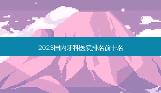 2023国内牙科医院排名前十名-第1张图片-容颜讯