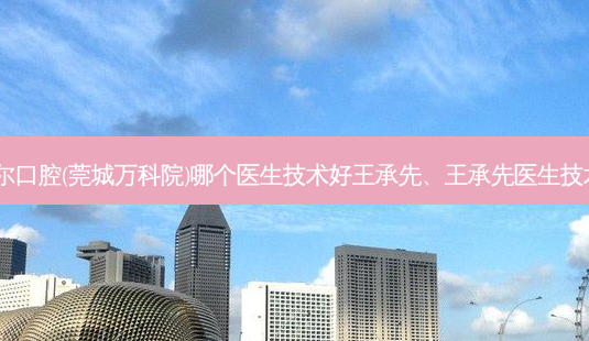 东莞利尔口腔(莞城万科院)哪个医生技术好王承先、王承先医生技术！-第1张图片-容颜讯