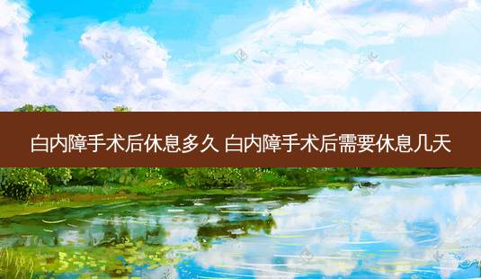 白内障手术后休息多久 白内障手术后需要休息几天-第1张图片-容颜讯