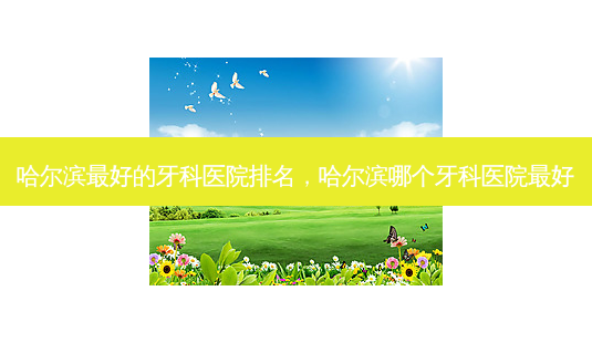 哈尔滨好的牙科医院排名，哈尔滨哪个牙科医院好-第1张图片-容颜讯