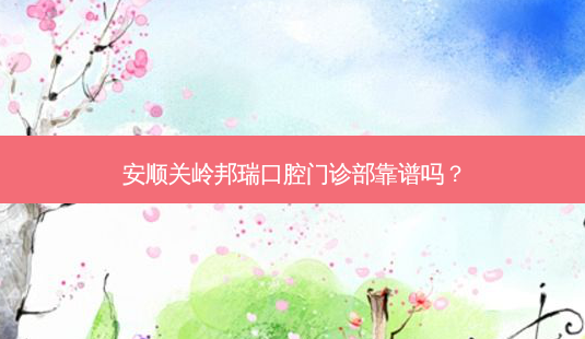 安顺关岭邦瑞口腔门诊部靠谱吗?-第1张图片-容颜讯 安顺关岭邦瑞口腔门诊部靠谱吗?-第1张图片-容颜讯