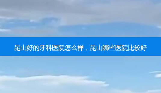 昆山好的牙科医院怎么样，昆山哪些医院比较好-第1张图片-容颜讯