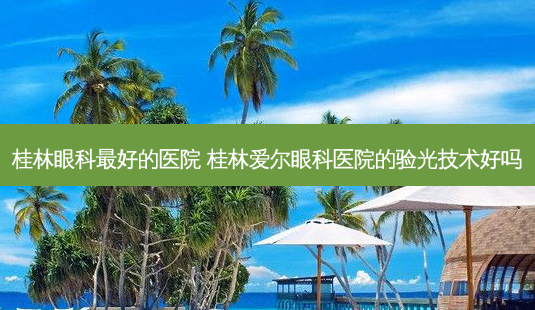 桂林眼科好的医院 桂林爱尔眼科医院的验光技术好吗-第1张图片-容颜讯 桂林眼科好的医院 桂林爱尔眼科医院的验光技术好吗-第1张图片-容颜讯