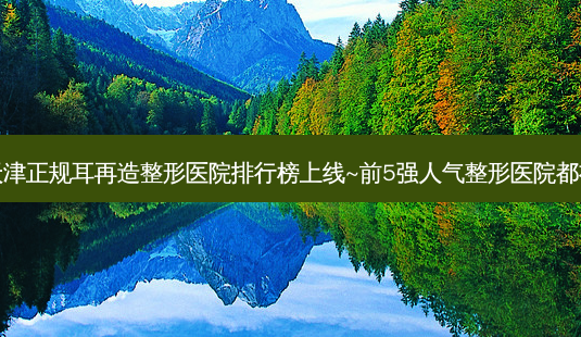 2023天津正规耳再造整形医院排行榜上线~前5强人气整形医院都有哪些?-第1张图片-容颜讯