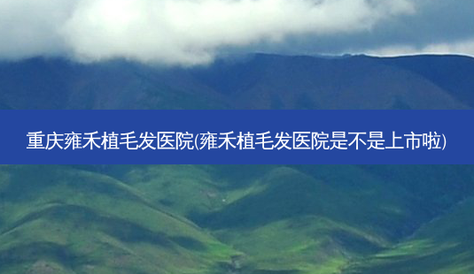 重庆雍禾植毛发医院(雍禾植毛发医院是不是上市啦)-第1张图片-容颜讯 重庆雍禾植毛发医院(雍禾植毛发医院是不是上市啦)-第1张图片-容颜讯