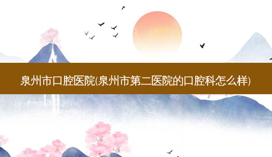 泉州市口腔医院(泉州市第二医院的口腔科怎么样)-第1张图片-容颜讯