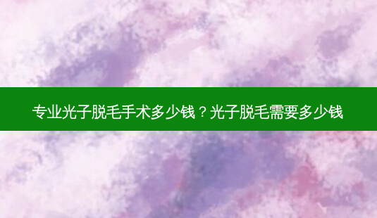 专业光子脱毛手术多少钱?光子脱毛需要多少钱-第1张图片-容颜讯 专业光子脱毛手术多少钱?光子脱毛需要多少钱-第1张图片-容颜讯