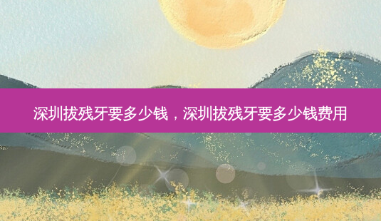 深圳拔残牙要多少钱,深圳拔残牙要多少钱费用-第1张图片-容颜讯 深圳拔残牙要多少钱,深圳拔残牙要多少钱费用-第1张图片-容颜讯