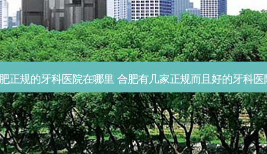 合肥正规的牙科医院在哪里 合肥有几家正规而且好的牙科医院。-第1张图片-容颜讯