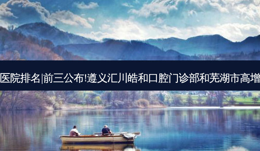 2023国内十大牙科医院排名|前三公布!遵义汇川皓和口腔门诊部和芜湖市高增辉口腔诊所哪个好?-第1张图片-容颜讯 2023国内十大牙科医院排名|前三公布!遵义汇川皓和口腔门诊部和芜湖市高增辉口腔诊所哪个好?-第1张图片-容颜讯