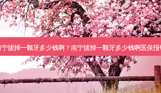 南宁拔掉一颗牙多少钱啊？南宁拔掉一颗牙多少钱啊医保报销-第1张图片-容颜讯