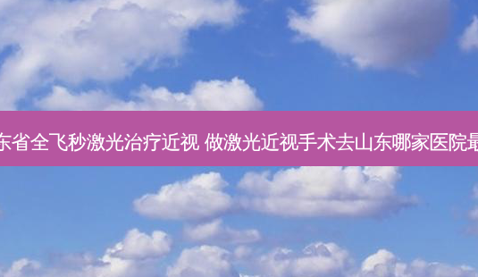 山东省全飞秒激光近视 做激光近视手术去山东哪家医院好-第1张图片-容颜讯 山东省全飞秒激光近视 做激光近视手术去山东哪家医院好-第1张图片-容颜讯