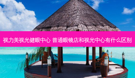 视力美视光健眼中心 普通眼镜店和视光中心有什么区别-第1张图片-容颜讯