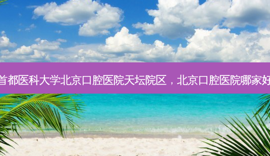 首都医科大学北京口腔医院天坛院区，北京口腔医院哪家好-第1张图片-容颜讯
