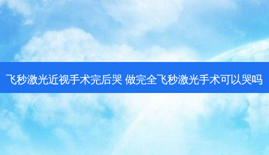 飞秒激光近视手术完后哭 做完全飞秒激光手术可以哭吗-第1张图片-容颜讯