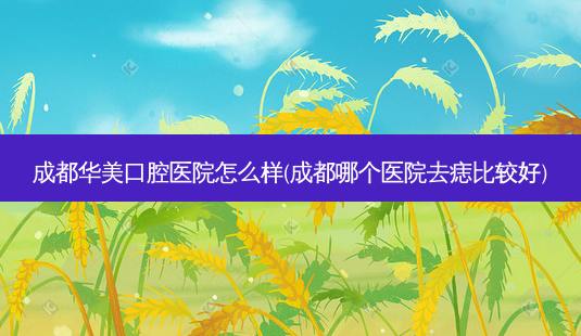 成都华美口腔医院怎么样(成都哪个医院去痣比较好)-第1张图片-容颜讯