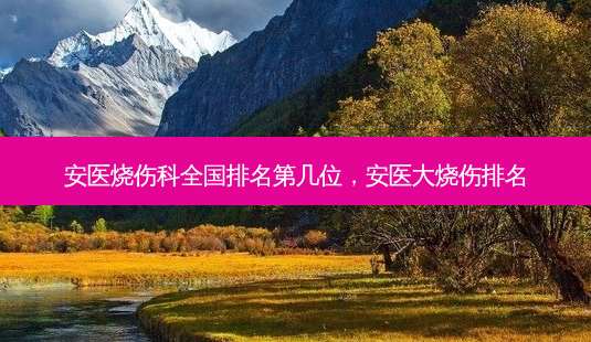 安医烧伤科全国排名第几位，安医大烧伤排名-第1张图片-容颜讯