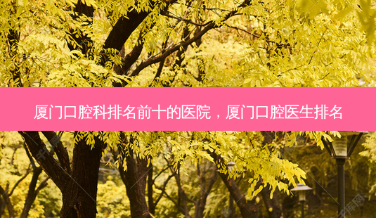 厦门口腔科排名前十的医院，厦门口腔医生排名-第1张图片-容颜讯