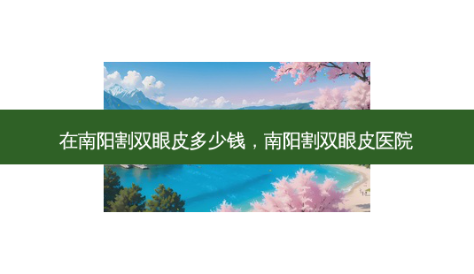在南阳割双眼皮多少钱，南阳割双眼皮医院-第1张图片-容颜讯