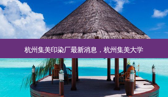 杭州集美印染厂新消息,杭州集美大学-第1张图片-容颜讯 杭州集美印染厂新消息,杭州集美大学-第1张图片-容颜讯