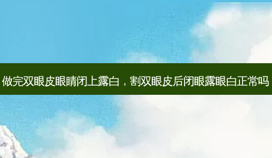 做完双眼皮眼睛闭上露白，割双眼皮后闭眼露眼白正常吗-第1张图片-容颜讯