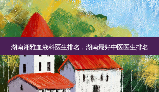 湖南湘雅血液科医生排名，湖南好中医医生排名-第1张图片-容颜讯