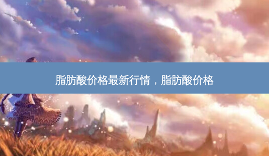 脂肪酸价格新行情，脂肪酸价格-第1张图片-容颜讯