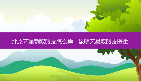 北京艺星割双眼皮怎么样,昆明艺星双眼皮医生-第1张图片-容颜讯 北京艺星割双眼皮怎么样,昆明艺星双眼皮医生-第1张图片-容颜讯