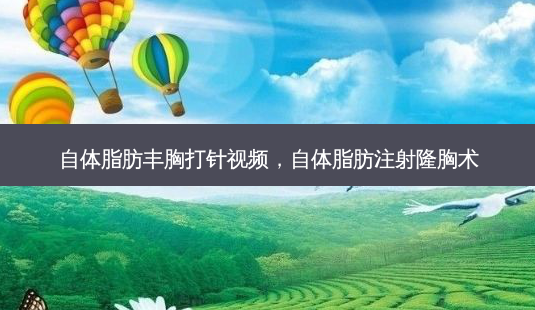 自体脂肪丰胸打针视频，自体脂肪注射隆胸术-第1张图片-容颜讯