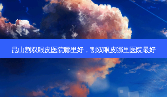 昆山割双眼皮医院哪里好，割双眼皮哪里医院好-第1张图片-容颜讯