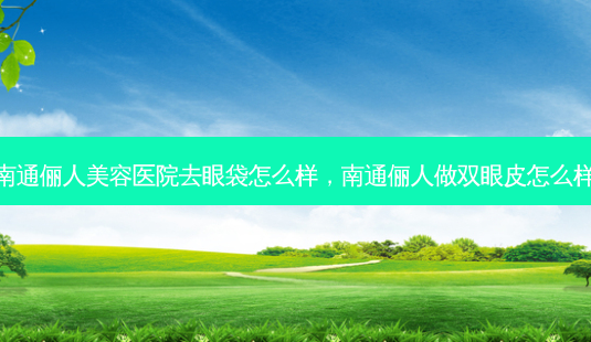 南通俪人美容医院去眼袋怎么样，南通俪人做双眼皮怎么样-第1张图片-容颜讯