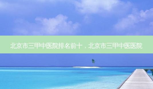 北京市三甲中医院排名前十,北京市三甲中医医院-第1张图片-容颜讯 北京市三甲中医院排名前十,北京市三甲中医医院-第1张图片-容颜讯
