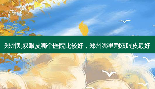 郑州割双眼皮哪个医院比较好，郑州哪里割双眼皮好-第1张图片-容颜讯