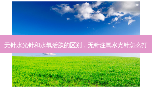 无针水光针和水氧活肤的区别,无针注氧水光针怎么打-第1张图片-容颜讯 无针水光针和水氧活肤的区别,无针注氧水光针怎么打-第1张图片-容颜讯