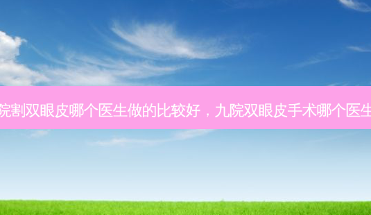 九院割双眼皮哪个医生做的比较好,九院双眼皮手术哪个医生好-第1张图片-容颜讯 九院割双眼皮哪个医生做的比较好,九院双眼皮手术哪个医生好-第1张图片-容颜讯
