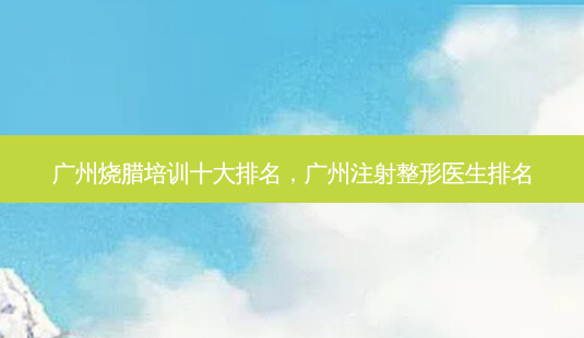 广州烧腊培训十大排名，广州注射整形医生排名-第1张图片-容颜讯