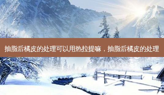 抽脂后橘皮的处理可以用热拉提嘛,抽脂后橘皮的处理-第1张图片-容颜讯 抽脂后橘皮的处理可以用热拉提嘛,抽脂后橘皮的处理-第1张图片-容颜讯