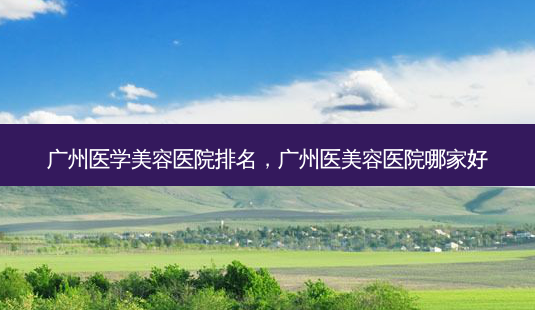 广州医学美容医院排名，广州医美容医院哪家好-第1张图片-容颜讯