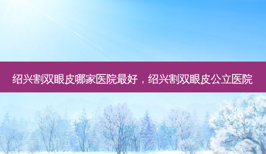 绍兴割双眼皮哪家医院好，绍兴割双眼皮公立医院-第1张图片-容颜讯