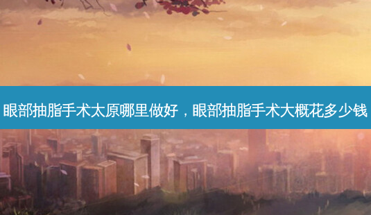 眼部抽脂手术太原哪里做好，眼部抽脂手术大概花多少钱-第1张图片-容颜讯