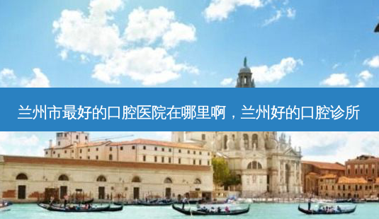 兰州市好的口腔医院在哪里啊,兰州好的口腔诊所-第1张图片-容颜讯 兰州市好的口腔医院在哪里啊,兰州好的口腔诊所-第1张图片-容颜讯