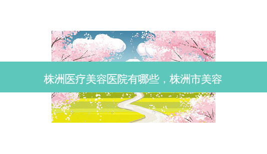 株洲医疗美容医院有哪些，株洲市美容-第1张图片-容颜讯