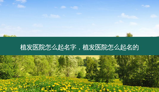 植发医院怎么起名字,植发医院怎么起名的-第1张图片-容颜讯 植发医院怎么起名字,植发医院怎么起名的-第1张图片-容颜讯