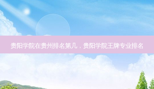 贵阳学院在贵州排名第几,贵阳学院王牌专业排名-第1张图片-容颜讯 贵阳学院在贵州排名第几,贵阳学院王牌专业排名-第1张图片-容颜讯
