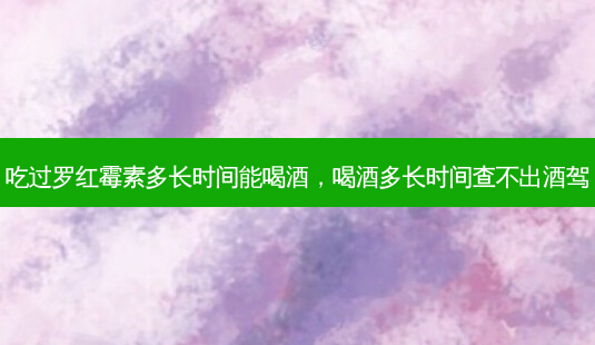 吃过罗红霉素多长时间能喝酒，喝酒多长时间查不出酒驾-第1张图片-容颜讯